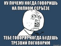 ну почему когда говоришь на полном серъёзе тебе говорят когда будешь трезвий поговорим