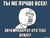 ты же лучше всех! зачем тебе тот кто тебе врал!?