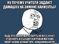 ну почему учителя задают дамашку на зимние каниеулы? ведь кто закончил четверть на все 5 хочет отдохнуть и съездит в игровой магазин купит новую клавиатуру . наушники и игру!