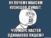 ну почему максим кузнецов думает, что мы с настей одинаково пишем?