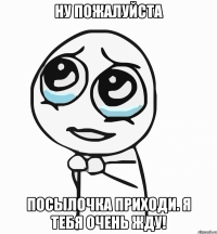 ну пожалуйста посылочка приходи. я тебя очень жду!