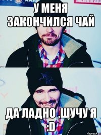 у меня закончился чай да ладно ,шучу я :d