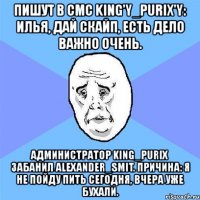 пишут в смс king'y_purix'y: илья, дай скайп, есть дело важно очень. администратор king_purix забанил alexander_smit. причина: я не пойду пить сегодня, вчера уже бухали.