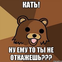 кать! ну ему то ты не откажешь???