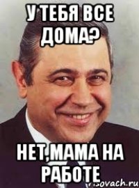 у тебя все дома? нет,мама на работе