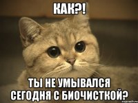 как?! ты не умывался сегодня с биочисткой?