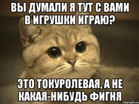 вы думали я тут с вами в игрушки играю? это токуролевая, а не какая-нибудь фигня