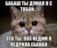 бабаш ты думал я с тобой... это ты, пох йедим я педрила ебаная