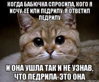 когда бабючка спросила, кого я исчу, её или педрилу, я ответил педрилу и она ушла так и не узнав, что педрила-это она