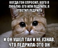 когда гон спросил, кого я люблю: его или педрилу, я ответил педрилу и он ушел так и не узнав, что педрила-это он