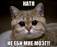 катя не еби мне мозг!!