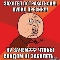 захотел потрахаться!!! купил презик!!! ну зачем??? чтобы спидом не заболеть...