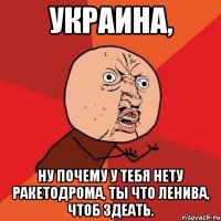 украина, ну почему у тебя нету ракетодрома, ты что ленива, чтоб здеать.