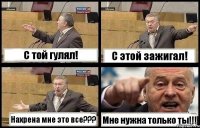 С той гулял! С этой зажигал! Нахрена мне это все??? Мне нужна только ты!!!