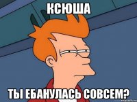 ксюша ты ебанулась совсем?