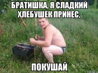 братишка, я сладкий хлебушек принес, покушай