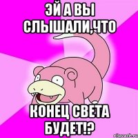 эй а вы слышали,что конец света будет!?