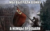 мы выграли войну а немцы проебали