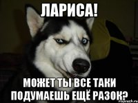 Лариса! Может ты все таки подумаешь ещё разок?