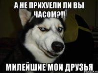 А не прихуели ли вы часом?!! Милейшие мои друзья