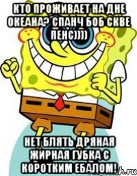 кто проживает на дне океана? спанч боб скве пенс)))) нет блять дряная жирная губка с коротким ебалом!