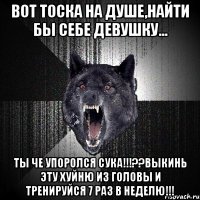 вот тоска на душе,найти бы себе девушку... ты че упоролся сука!!!??выкинь эту хуйню из головы и тренируйся 7 раз в неделю!!!