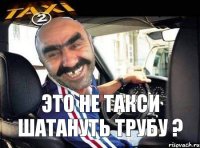 это не такси шатануть трубу ?