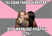 -ты одна такая чёкнутая? - нет у меня ещё подруга есть)