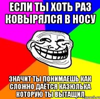 если ты хоть раз ковырялся в носу значит ты понимаешь как сложно даётся казюлька которую ты вытащил