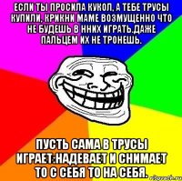 если ты просила кукол, a тебе трусы купили, крикни маме возмущенно что не будешь в нних играть.даже пальцем их не тронешь. пусть сама в трусы играет:надевает и снимает то с себя то на себя.