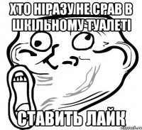 хто ніразу не срав в шкільному туалеті ставить лайк