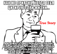 как же приятно, когда тебя цитируют при жизни... ...и не важно, что мысли не очень глубокие; ведь цитируют же, и сама мысль, что люди цитируют эту ересь доказывает, что есть люди, даже не способные на чушь