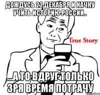 дождусь 22 декабря и начну учить историю россии.. ...а то вдруг только зря время потрачу