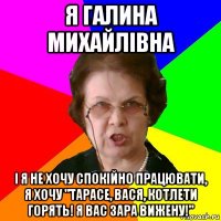 я галина михайлівна і я не хочу спокійно працювати, я хочу "тарасе, вася, котлети горять! я вас зара вижену!"