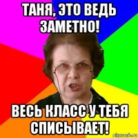 таня, это ведь заметно! весь класс у тебя списывает!