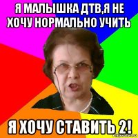 я малышка дтв,я не хочу нормально учить я хочу ставить 2!