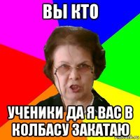 вы кто ученики да я вас в колбасу закатаю