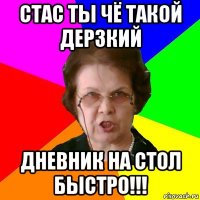 стас ты чё такой дерзкий дневник на стол быстро!!!