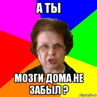 а ты мозги дома не забыл ?