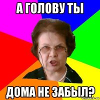 а голову ты дома не забыл?