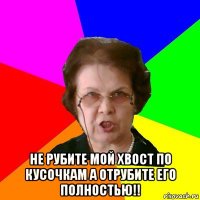  не рубите мой хвост по кусочкам а отрубите его полностью!!