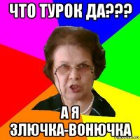 что турок да??? а я злючка-вонючка