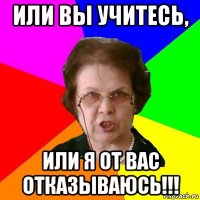 или вы учитесь, или я от вас отказываюсь!!!