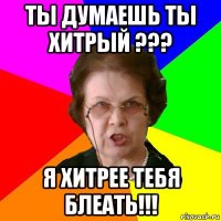 ты думаешь ты хитрый ??? я хитрее тебя блеать!!!