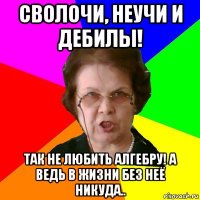 сволочи, неучи и дебилы! так не любить алгебру! а ведь в жизни без неё никуда..