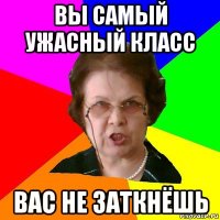 вы самый ужасный класс вас не заткнёшь