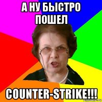 а ну быстро пошел counter-strike!!!