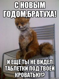 с новым годом,братуха! и ещё ты не видел таблетки под твоей кроватью!?