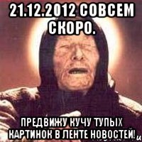 21.12.2012 совсем скоро. предвижу кучу тупых картинок в ленте новостей!