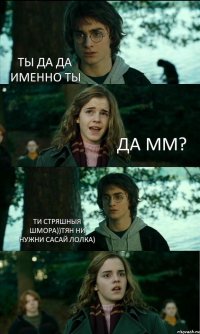 ТЫ ДА ДА ИМЕННО ТЫ ДА ММ? ТИ СТРЯШНЫЯ ШМОРА))ТЯН НИ НУЖНИ САСАЙ ЛОЛКА) 